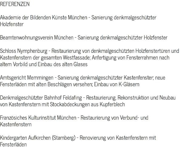 REFERENZEN Akademie der Bildenden Künste München - Sanierung denkmalgeschützter Holzfenster Beamtenwohnungsverein München - Sanierung denkmalgeschützter Holzfenster Schloss Nymphenburg - Restaurierung von denkmalgeschützten Holzfenstertüren und Kastenfenstern der gesamten Westfassade; Anfertigung von Fensterrahmen nach altem Vorbild und Einbau des alten Glases Amtsgericht Memmingen - Sanierung denkmalgeschützter Kastenfenster; neue Fensterläden mit alten Beschlägen versehen; Einbau von K-Gläsern Denkmalgeschützter Bahnhof Feldafing - Restaurierung, Rekonstruktion und Neubau von Kastenfenstern mit Stockabdeckungen aus Kupferblech Französiches Kulturinstitut München - Restaurierung von Verbund- und Kastenfenstern Kindergarten Aufkirchen (Starnberg) - Renovierung von Kastenfenstern mit Fensterläden