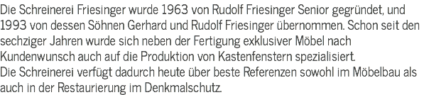 Die Schreinerei Friesinger wurde 1963 von Rudolf Friesinger Senior gegründet, und 1993 von dessen Söhnen Gerhard und Rudolf Friesinger übernommen. Schon seit den sechziger Jahren wurde sich neben der Fertigung exklusiver Möbel nach Kundenwunsch auch auf die Produktion von Kastenfenstern spezialisiert.
Die Schreinerei verfügt dadurch heute über beste Referenzen sowohl im Möbelbau als auch in der Restaurierung im Denkmalschutz.